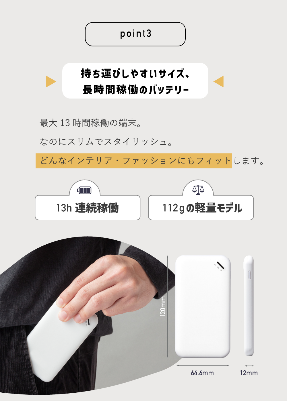 point3
持ち運びしやすいサイズ、長時間稼働のバッテリー
最大13時間稼働の端末。
なのにスリムでスタイリッシュ。
どんなインテリア・ファッションにもフィットします。
13h連続稼働。112gの軽量モデル
縦120mm横64.6mm厚さ12mm