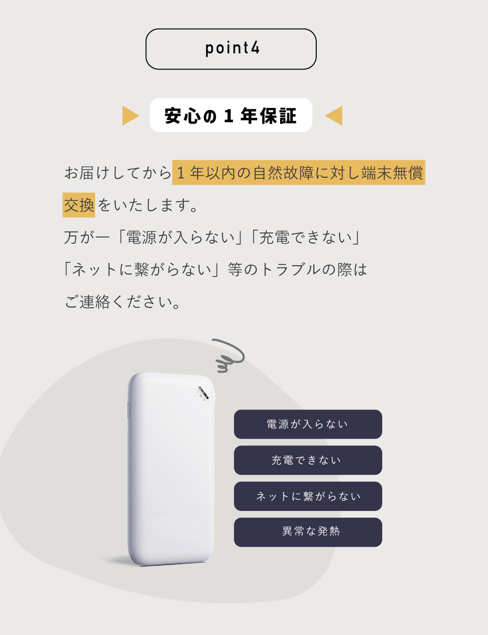 point4
安心の一年保証
お届けしてから1年以内の自然故障に対し端末無償交換をいたします。
万が一「電源が入らない」「充電できない」「ネットに繋がらない」等のトラブルの際はご連絡ください
端末の画像の横「電源が入らない」「充電できない」「ネットに繋がらない」「異常な発熱」のテキスト