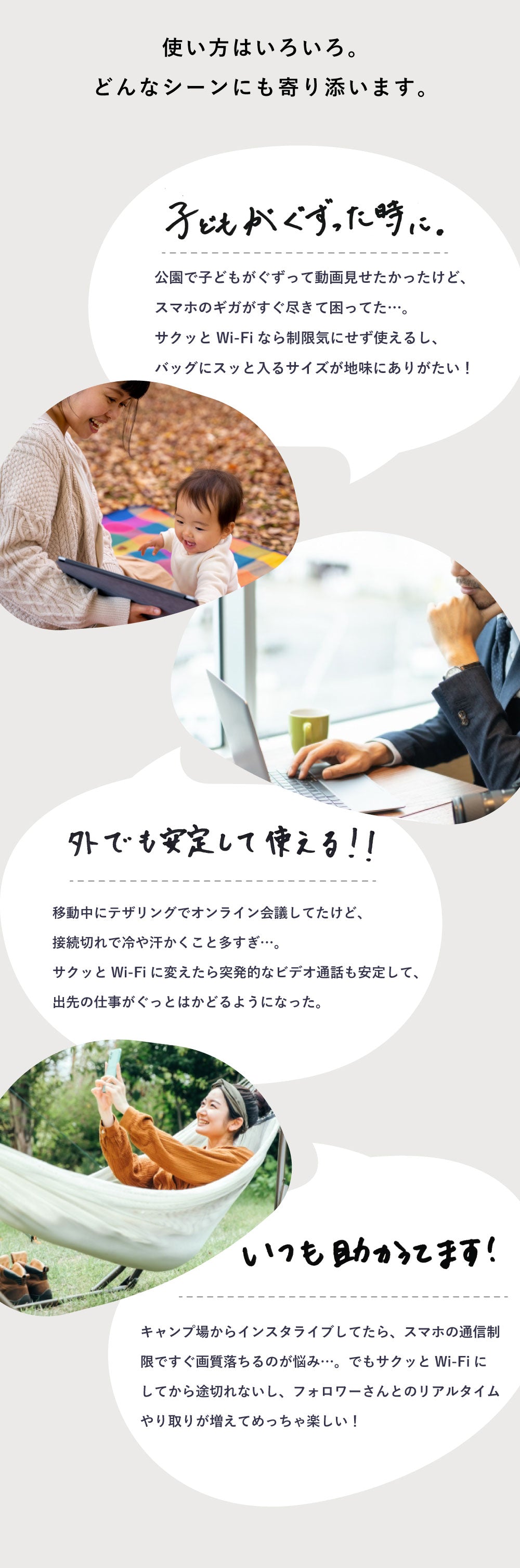 使い方はいろいろ。どんなシーンにも寄り添います。
子供がぐずった時に。
公園で子供がぐ子供がぐずって動画を見せたかったけど、スマホのギガがすぐ尽きて困ってた…。
サクッとWi-Fiなら制限気にせず使えるし、バッグにスッと入るサイズが地味にありがたい!
外でも安定して使える!!
移動中にテザリングでオンライン会議してたけど、接続切れで冷や汗かくこと多すぎ…。
サクッとWi-Fiに変えたら突発的なビデオ会話も安定して、出先の仕事がグッとはかどるようになった。
いつも助かってます!
キャンプ場からインスタライブしてたら、スマホの通信制限で画質がすぐ落ちるの悩み…。でもサクッとWi-Fiにしてから途切れないし、フォロワーさんとのリアルタイムやり取りが増えてめっちゃ楽しい!